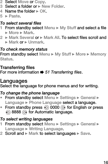 162Select Move or Copy.3Select a folder or } New Folder.4Name the folder } OK.5} Paste.To select several files1From standby select Menu } My Stuff and select a file } More } Mark.2} Mark Several or } Mark All. To select files scroll and } Mark or } Unmark.To check memory statusFrom standby select Menu } My Stuff } More } Memory Status.Transferring filesFor more information % 51 Transferring files.LanguagesSelect the language for phone menus and for writing.To change the phone language•From standby select Menu } Settings } General } Language } Phone Language select a language.•From standby press   0000   for English or press  8888   for Automatic language.To select writing languages1From standby select Menu } Settings } General } Language } Writing Language.2Scroll and } Mark to select languages } Save.