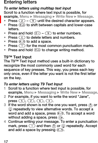 17Entering lettersTo enter letters using multitap text inputScroll to a function where text input is possible, for example, Menu } Messaging } Write New } Message.•Press   –   until the desired character appears.•Press   to shift between capitals and lower-case letters.•Press and hold   –   to enter numbers.•Press   to delete letters and numbers.•Press   to add a space.•Press   for the most common punctuation marks.•Press and hold   to change writing method.T9™ Text InputThe T9™ Text Input method uses a built-in dictionary to recognize the most commonly used word for each sequence of key presses. This way, you press each key only once, even if the letter you want is not the first letter on the key.To enter letters using T9 Text Input1Scroll to a function where text input is possible, for example, Menu } Messaging } Write New } Message.2For example, if you want to write the word “Jane”, press  ,  ,  ,  .3If the word shown is not the one you want, press   or  repeatedly to view alternative words. To accept a word and add a space, press  . To accept a word without adding a space, press  .4Continue writing your message. To enter a punctuation mark, press   and then   or   repeatedly. Accept and add a space by pressing  . 