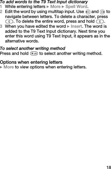 18To add words to the T9 Text Input dictionary1While entering letters } More } Spell Word.2Edit the word by using multitap input. Use  and   to navigate between letters. To delete a character, press . To delete the entire word, press and hold  .3When you have edited the word } Insert. The word is added to the T9 Text Input dictionary. Next time you enter this word using T9 Text Input, it appears as in the alternative words.To select another writing methodPress and hold   to select another writing method.Options when entering letters} More to view options when entering letters.