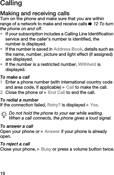 19CallingMaking and receiving callsTurn on the phone and make sure that you are within range of a network to make and receive calls % 12 To turn the phone on and off. •If your subscription includes a Calling Line Identification service and the caller’s number is identified, the number is displayed. •If the number is saved in Address Book, details such as the name, number, picture and light effect (if assigned) are displayed.•If the number is a restricted number, Withheld is displayed.To make a call1Enter a phone number (with international country code and area code, if applicable) } Call to make the call.2Close the phone or } End Call to end the call.To redial a numberIf the connection failed, Retry? is displayed } Yes.To answer a callOpen your phone or } Answer if your phone is already open.To reject a callClose your phone, } Busy or press a volume button twice.Do not hold the phone to your ear while waiting. When a call connects, the phone gives a loud signal.