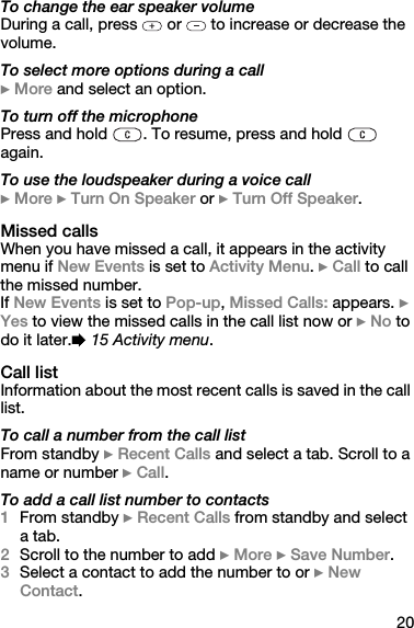 20To change the ear speaker volumeDuring a call, press   or   to increase or decrease the volume.To select more options during a call} More and select an option.To turn off the microphonePress and hold  . To resume, press and hold   again.To use the loudspeaker during a voice call} More } Turn On Speaker or } Turn Off Speaker.Missed callsWhen you have missed a call, it appears in the activity menu if New Events is set to Activity Menu. } Call to call the missed number.If New Events is set to Pop-up, Missed Calls: appears. } Yes to view the missed calls in the call list now or } No to do it later.% 15 Activity menu.Call listInformation about the most recent calls is saved in the call list.To call a number from the call listFrom standby } Recent Calls and select a tab. Scroll to a name or number } Call.To add a call list number to contacts1From standby } Recent Calls from standby and select a tab. 2Scroll to the number to add } More } Save Number.3Select a contact to add the number to or } New Contact.