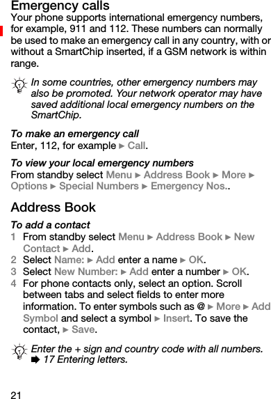 21Emergency callsYour phone supports international emergency numbers, for example, 911 and 112. These numbers can normally be used to make an emergency call in any country, with or without a SmartChip inserted, if a GSM network is within range.To make an emergency callEnter, 112, for example } Call.To view your local emergency numbersFrom standby select Menu } Address Book } More } Options } Special Numbers } Emergency Nos..Address BookTo add a contact1From standby select Menu } Address Book } New Contact } Add.2Select Name: } Add enter a name } OK.3Select New Number: } Add enter a number } OK.4For phone contacts only, select an option. Scroll between tabs and select fields to enter more information. To enter symbols such as @ } More } Add Symbol and select a symbol } Insert. To save the contact, } Save.In some countries, other emergency numbers may also be promoted. Your network operator may have saved additional local emergency numbers on the SmartChip.Enter the + sign and country code with all numbers. % 17 Entering letters.