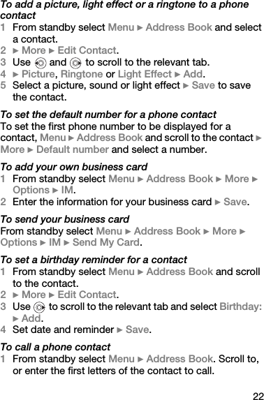 22To add a picture, light effect or a ringtone to a phone contact1From standby select Menu } Address Book and select a contact.2} More } Edit Contact.3Use   and   to scroll to the relevant tab.4} Picture, Ringtone or Light Effect } Add.5Select a picture, sound or light effect } Save to save the contact.To set the default number for a phone contactTo set the first phone number to be displayed for a contact, Menu } Address Book and scroll to the contact } More } Default number and select a number.To add your own business card1From standby select Menu } Address Book } More } Options } IM.2Enter the information for your business card } Save.To send your business cardFrom standby select Menu } Address Book } More } Options } IM } Send My Card.To set a birthday reminder for a contact1From standby select Menu } Address Book and scroll to the contact.2} More } Edit Contact.3Use   to scroll to the relevant tab and select Birthday: } Add.4Set date and reminder } Save.To call a phone contact1From standby select Menu } Address Book. Scroll to, or enter the first letters of the contact to call.