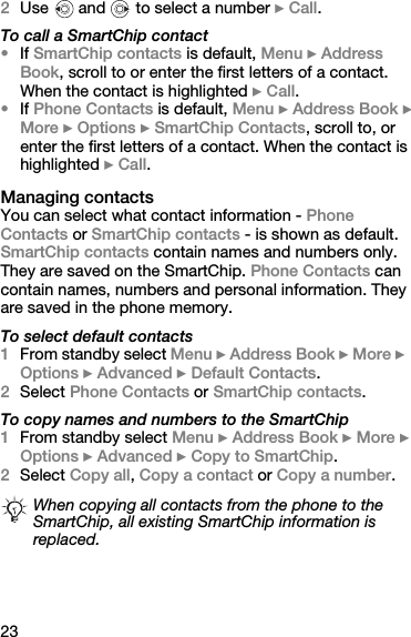 232Use   and   to select a number } Call.To call a SmartChip contact•If SmartChip contacts is default, Menu } Address Book, scroll to or enter the first letters of a contact. When the contact is highlighted } Call.•If Phone Contacts is default, Menu } Address Book } More } Options } SmartChip Contacts, scroll to, or enter the first letters of a contact. When the contact is highlighted } Call.Managing contactsYou can select what contact information - Phone Contacts or SmartChip contacts - is shown as default. SmartChip contacts contain names and numbers only. They are saved on the SmartChip. Phone Contacts can contain names, numbers and personal information. They are saved in the phone memory.To select default contacts1From standby select Menu } Address Book } More } Options } Advanced } Default Contacts.2Select Phone Contacts or SmartChip contacts.To copy names and numbers to the SmartChip1From standby select Menu } Address Book } More } Options } Advanced } Copy to SmartChip.2Select Copy all, Copy a contact or Copy a number.When copying all contacts from the phone to the SmartChip, all existing SmartChip information is replaced.