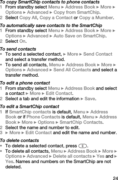 24To copy SmartChip contacts to phone contacts1From standby select Menu } Address Book } More } Options } Advanced } Copy from SmartChip.2Select Copy All, Copy a Contact or Copy a Mumber.To automatically save contacts to the SmartChip1From standby select Menu } Address Book } More } Options } Advanced } Auto Save on SmartChip.2Select On.To send contacts•To send a selected contact, } More } Send Contact and select a transfer method.•To send all contacts, Menu } Address Book } More } Options } Advanced } Send All Contacts and select a transfer method.To edit a phone contact1From standby select Menu } Address Book and select a contact } More } Edit Contact.2Select a tab and edit the information } Save.To edit a SmartChip contact1If SmartChip contacts is default, Menu } Address Book or if Phone Contacts is default, Menu } Address Book } More } Options } SmartChip Contacts.2Select the name and number to edit.3} More } Edit Contact and edit the name and number.To delete contacts•To delete a selected contact, press  .•To delete all contacts, Menu } Address Book } More } Options } Advanced } Delete all contacts } Yes and } Yes. Names and numbers on the SmartChip are not deleted.