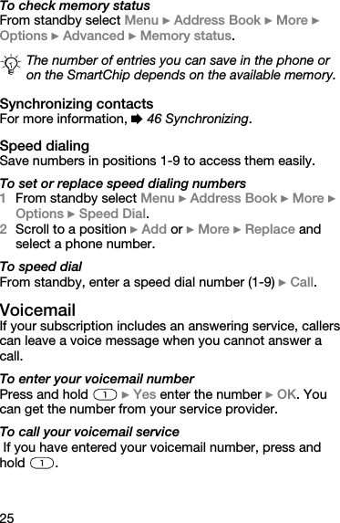 25To check memory statusFrom standby select Menu } Address Book } More } Options } Advanced } Memory status.Synchronizing contactsFor more information, % 46 Synchronizing.Speed dialingSave numbers in positions 1-9 to access them easily.To set or replace speed dialing numbers1From standby select Menu } Address Book } More } Options } Speed Dial.2Scroll to a position } Add or } More } Replace and select a phone number.To speed dialFrom standby, enter a speed dial number (1-9) } Call.VoicemailIf your subscription includes an answering service, callers can leave a voice message when you cannot answer a call.To enter your voicemail numberPress and hold   } Yes enter the number } OK. You can get the number from your service provider.To call your voicemail service If you have entered your voicemail number, press and hold .The number of entries you can save in the phone or on the SmartChip depends on the available memory.