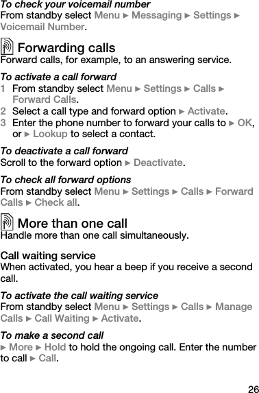 26To check your voicemail numberFrom standby select Menu } Messaging } Settings } Voicemail Number.Forwarding callsForward calls, for example, to an answering service.To activate a call forward1From standby select Menu } Settings } Calls } Forward Calls.2Select a call type and forward option } Activate.3Enter the phone number to forward your calls to } OK, or } Lookup to select a contact.To deactivate a call forwardScroll to the forward option } Deactivate.To check all forward optionsFrom standby select Menu } Settings } Calls } Forward Calls } Check all.More than one callHandle more than one call simultaneously.Call waiting serviceWhen activated, you hear a beep if you receive a second call.To activate the call waiting serviceFrom standby select Menu } Settings } Calls } Manage Calls } Call Waiting } Activate.To make a second call} More } Hold to hold the ongoing call. Enter the number to call } Call.