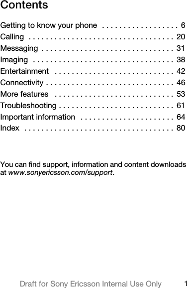 1Draft for Sony Ericsson Internal Use OnlyContentsGetting to know your phone  . . . . . . . . . . . . . . . . . .  6Calling  . . . . . . . . . . . . . . . . . . . . . . . . . . . . . . . . . .  20Messaging  . . . . . . . . . . . . . . . . . . . . . . . . . . . . . . .  31Imaging  . . . . . . . . . . . . . . . . . . . . . . . . . . . . . . . . .  38Entertainment   . . . . . . . . . . . . . . . . . . . . . . . . . . . .  42Connectivity . . . . . . . . . . . . . . . . . . . . . . . . . . . . . .  46More features   . . . . . . . . . . . . . . . . . . . . . . . . . . . .  53Troubleshooting . . . . . . . . . . . . . . . . . . . . . . . . . . .  61Important information   . . . . . . . . . . . . . . . . . . . . . .  64Index  . . . . . . . . . . . . . . . . . . . . . . . . . . . . . . . . . . .  80You can find support, information and content downloads at www.sonyericsson.com/support.