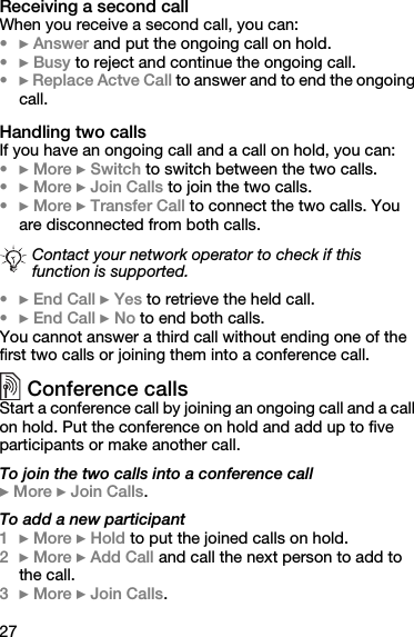 27Receiving a second callWhen you receive a second call, you can:•} Answer and put the ongoing call on hold.•} Busy to reject and continue the ongoing call.•} Replace Actve Call to answer and to end the ongoing call.Handling two callsIf you have an ongoing call and a call on hold, you can:•} More } Switch to switch between the two calls.•} More } Join Calls to join the two calls.•} More } Transfer Call to connect the two calls. You are disconnected from both calls.•} End Call } Yes to retrieve the held call.•} End Call } No to end both calls.You cannot answer a third call without ending one of the first two calls or joining them into a conference call.Conference callsStart a conference call by joining an ongoing call and a call on hold. Put the conference on hold and add up to five participants or make another call.To join the two calls into a conference call} More } Join Calls.To add a new participant1} More } Hold to put the joined calls on hold.2} More } Add Call and call the next person to add to the call.3} More } Join Calls.Contact your network operator to check if this function is supported.