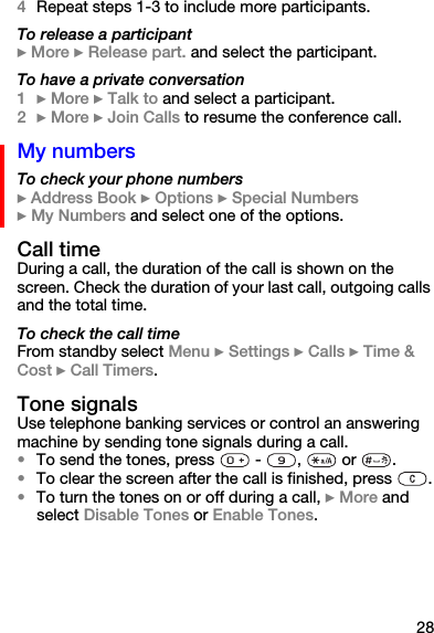 284Repeat steps 1-3 to include more participants.To release a participant} More } Release part. and select the participant. To have a private conversation1} More } Talk to and select a participant.2} More } Join Calls to resume the conference call.My numbersTo check your phone numbers} Address Book } Options } Special Numbers} My Numbers and select one of the options.Call timeDuring a call, the duration of the call is shown on the screen. Check the duration of your last call, outgoing calls and the total time.To check the call timeFrom standby select Menu } Settings } Calls } Time &amp; Cost } Call Timers.Tone signalsUse telephone banking services or control an answering machine by sending tone signals during a call.•To send the tones, press   -  ,   or  .•To clear the screen after the call is finished, press  .•To turn the tones on or off during a call, } More and select Disable Tones or Enable Tones.