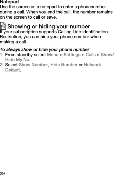29NotepadUse the screen as a notepad to enter a phonenumber during a call. When you end the call, the number remains on the screen to call or save.Showing or hiding your numberIf your subscription supports Calling Line Identification Restriction, you can hide your phone number when making a call.To always show or hide your phone number1From standby select Menu } Settings } Calls } Show/Hide My No..2Select Show Number, Hide Number or Network Default.