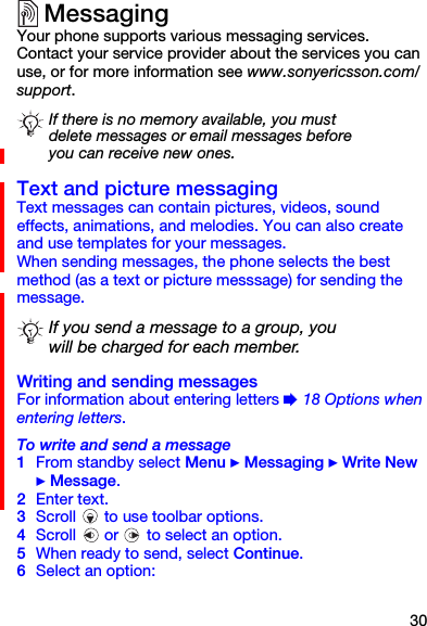 30MessagingYour phone supports various messaging services. Contact your service provider about the services you can use, or for more information see www.sonyericsson.com/support.Text and picture messaging Text messages can contain pictures, videos, sound effects, animations, and melodies. You can also create and use templates for your messages.When sending messages, the phone selects the best method (as a text or picture messsage) for sending the message.Writing and sending messagesFor information about entering letters % 18 Options when entering letters.To write and send a message1From standby select Menu } Messaging } Write New } Message.2Enter text.3Scroll   to use toolbar options.4Scroll   or   to select an option.5When ready to send, select Continue.6Select an option:If there is no memory available, you must delete messages or email messages before you can receive new ones.If you send a message to a group, you will be charged for each member.