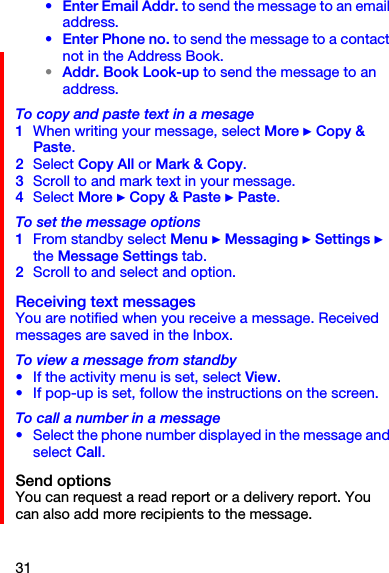 31• Enter Email Addr. to send the message to an email address.• Enter Phone no. to send the message to a contact not in the Address Book.•Addr. Book Look-up to send the message to an address.To copy and paste text in a mesage1When writing your message, select More } Copy &amp; Paste.2Select Copy All or Mark &amp; Copy.3Scroll to and mark text in your message.4Select More } Copy &amp; Paste } Paste.To set the message options1From standby select Menu } Messaging } Settings } the Message Settings tab.2Scroll to and select and option.Receiving text messagesYou are notified when you receive a message. Received messages are saved in the Inbox.To view a message from standby•If the activity menu is set, select View.•If pop-up is set, follow the instructions on the screen.To call a number in a message•Select the phone number displayed in the message and select Call.Send optionsYou can request a read report or a delivery report. You can also add more recipients to the message.