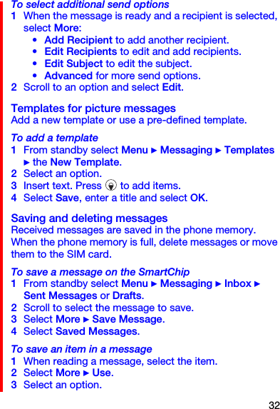 32To select additional send options1When the message is ready and a recipient is selected, select More:• Add Recipient to add another recipient.• Edit Recipients to edit and add recipients.• Edit Subject to edit the subject.• Advanced for more send options.2Scroll to an option and select Edit.Templates for picture messagesAdd a new template or use a pre-defined template.To add a template1From standby select Menu } Messaging } Templates } the New Template.2Select an option.3Insert text. Press   to add items.4Select Save, enter a title and select OK.Saving and deleting messagesReceived messages are saved in the phone memory. When the phone memory is full, delete messages or move them to the SIM card.To save a message on the SmartChip1From standby select Menu } Messaging } Inbox } Sent Messages or Drafts.2Scroll to select the message to save.3Select More } Save Message.4Select Saved Messages.To save an item in a message1When reading a message, select the item.2Select More } Use.3Select an option.