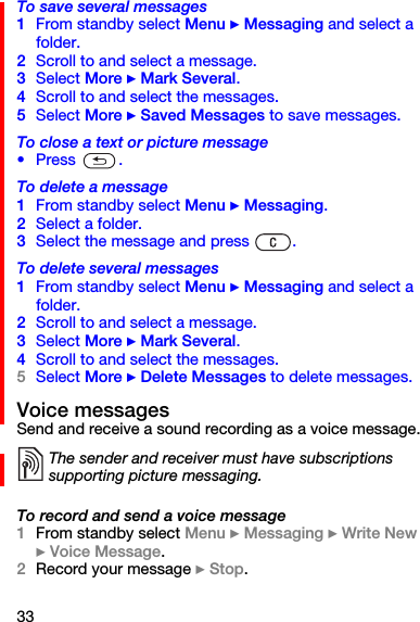 33To save several messages1From standby select Menu } Messaging and select a folder.2Scroll to and select a message.3Select More } Mark Several.4Scroll to and select the messages.5Select More } Saved Messages to save messages.To close a text or picture message•Press  .To delete a message1From standby select Menu } Messaging.2Select a folder.3Select the message and press  .To delete several messages1From standby select Menu } Messaging and select a folder.2Scroll to and select a message.3Select More } Mark Several.4Scroll to and select the messages.5Select More } Delete Messages to delete messages.Voice messagesSend and receive a sound recording as a voice message.To record and send a voice message1From standby select Menu } Messaging } Write New } Voice Message.2Record your message } Stop.The sender and receiver must have subscriptions supporting picture messaging.