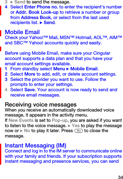 343} Send to send the message.4Select Enter Phone no. to enter the recipient’s number or Addr. Book Look-up to retrieve a number or group from Address Book, or select from the last used recipients list. } Send.Mobile EmailCheck your Yahoo!™ Mail, MSN™ Hotmail, AOL™, AIM™ and SBC™ Yahoo! accounts quickly and easily.Before using Mobile Email, make sure your Cingular account supports a data plan and that you have your email account settings available.1From standby select Menu } Mobile Email.2Select More to add, edit, or delete account settings.3Select the provider you want to use. Follow the prompts to enter your settings.4Select Save. Your account is now ready to send and receive email messages.Receiving voice messages When you receive an automatically downloaded voice message, it appears in the activity menu.If New Events is set to Pop-up, you are asked if you want to listen to the voice message. } Yes to play the message now or } No to play it later. Press   to close the message.Instant Messaging (IM)Connect and log in to the IM server to communicate online with your family and friends. If your subscription supports instant messaging and presence services, you can send 