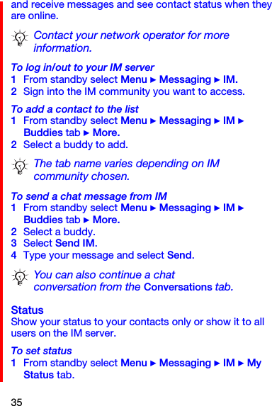 35and receive messages and see contact status when they are online. To log in/out to your IM server1From standby select Menu } Messaging } IM.2Sign into the IM community you want to access.To add a contact to the list1From standby select Menu } Messaging } IM } Buddies tab } More.2Select a buddy to add.To send a chat message from IM1From standby select Menu } Messaging } IM } Buddies tab } More.2Select a buddy.3Select Send IM.4Type your message and select Send.StatusShow your status to your contacts only or show it to all users on the IM server.To set status1From standby select Menu } Messaging } IM } My Status tab.Contact your network operator for more information.The tab name varies depending on IM community chosen.You can also continue a chat conversation from the Conversations tab.