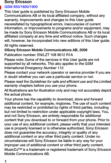1Sony EricssonGSM 850/1800/1900This User guide is published by Sony Ericsson Mobile Communications AB or its local affiliated company, without any warranty. Improvements and changes to this User guide necessitated by typographical errors, inaccuracies of current information, or improvements to programs and/or equipment, may be made by Sony Ericsson Mobile Communications AB or its local affiliated company at any time and without notice. Such changes will, however, be incorporated into new editions of this User guide.All rights reserved.©Sony Ericsson Mobile Communications AB, 2006Publication number: EN/LZT 108 9012 R1APlease note: Some of the services in this User guide are not supported by all networks. This also applies to the GSM International Emergency Number 112.Please contact your network operator or service provider if you are in doubt whether you can use a particular service or not.Please read the Guidelines for safe and efficient use and the Limited warranty chapters before you use your phone.All illustrations are for illustration only and may not accurately depict the actual phone.Your phone has the capability to download, store and forward additional content, for example, ringtones. The use of such content may be restricted or prohibited by rights of third parties, including but not limited to restriction under applicable copyright laws. You, and not Sony Ericsson, are entirely responsible for additional content that you download to or forward from your phone. Prior to your use of any additional content, please verify that your intended use is properly licensed or is otherwise authorized. Sony Ericsson does not guarantee the accuracy, integrity or quality of any additional content or any other third party content. Under no circumstances will Sony Ericsson be liable in any way for your improper use of additional content or other third party content.MusicDJ™ is a trademark or registered trademark of Sony Ericsson Mobile Communications AB.
