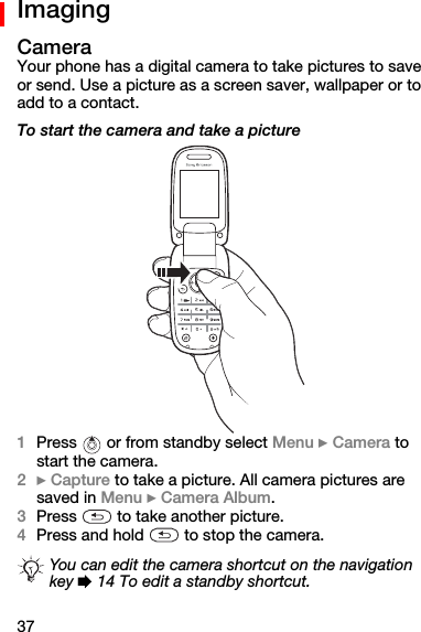 37ImagingCameraYour phone has a digital camera to take pictures to save or send. Use a picture as a screen saver, wallpaper or to add to a contact.To start the camera and take a picture1Press   or from standby select Menu } Camera=to start the camera.2} Capture to take a picture. All camera pictures are saved in Menu } Camera Album.3Press   to take another picture.4Press and hold   to stop the camera.You can edit the camera shortcut on the navigation key % 14 To edit a standby shortcut.