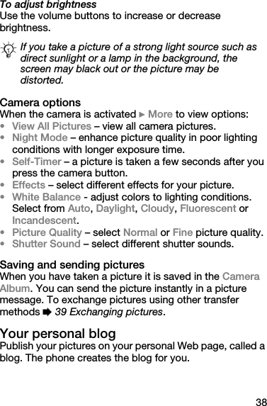 38To adjust brightnessUse the volume buttons to increase or decrease brightness.Camera optionsWhen the camera is activated } More to view options:•View All Pictures – view all camera pictures.•Night Mode – enhance picture quality in poor lighting conditions with longer exposure time.• Self-Timer – a picture is taken a few seconds after you press the camera button.•Effects – select different effects for your picture.•White Balance - adjust colors to lighting conditions. Select from Auto, Daylight, Cloudy, Fluorescent or Incandescent.•Picture Quality – select Normal or Fine picture quality.•Shutter Sound – select different shutter sounds.Saving and sending picturesWhen you have taken a picture it is saved in the Camera Album. You can send the picture instantly in a picture message. To exchange pictures using other transfer methods % 39 Exchanging pictures.Your personal blogPublish your pictures on your personal Web page, called a blog. The phone creates the blog for you.If you take a picture of a strong light source such as direct sunlight or a lamp in the background, the screen may black out or the picture may be distorted.