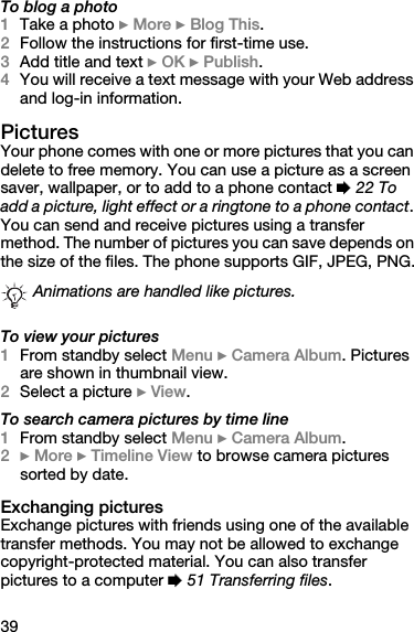 39To blog a photo1Take a photo } More } Blog This.2Follow the instructions for first-time use.3Add title and text } OK } Publish.4You will receive a text message with your Web address and log-in information.PicturesYour phone comes with one or more pictures that you can delete to free memory. You can use a picture as a screen saver, wallpaper, or to add to a phone contact % 22 To add a picture, light effect or a ringtone to a phone contact. You can send and receive pictures using a transfer method. The number of pictures you can save depends on the size of the files. The phone supports GIF, JPEG, PNG.To view your pictures1From standby select Menu } Camera Album. Pictures are shown in thumbnail view.2Select a picture } View.To search camera pictures by time line1From standby select Menu } Camera Album.2} More } Timeline View to browse camera pictures sorted by date.Exchanging picturesExchange pictures with friends using one of the available transfer methods. You may not be allowed to exchange copyright-protected material. You can also transfer pictures to a computer % 51 Transferring files.Animations are handled like pictures.