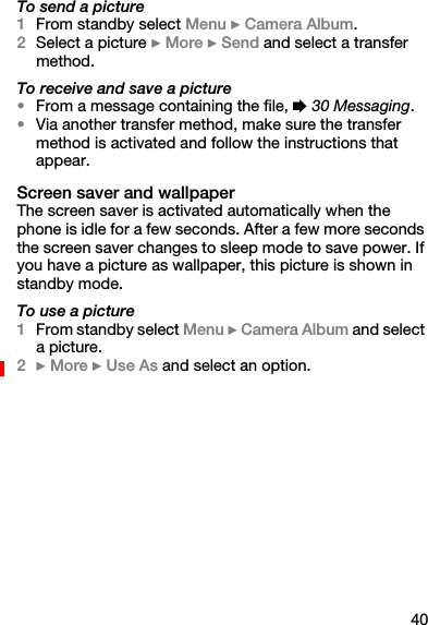 40To send a picture1From standby select Menu } Camera Album.2Select a picture } More } Send and select a transfer method.To receive and save a picture•From a message containing the file, % 30 Messaging.•Via another transfer method, make sure the transfer method is activated and follow the instructions that appear.Screen saver and wallpaperThe screen saver is activated automatically when the phone is idle for a few seconds. After a few more seconds the screen saver changes to sleep mode to save power. If you have a picture as wallpaper, this picture is shown in standby mode.To use a picture1From standby select Menu } Camera Album and select a picture.2} More } Use As and select an option.