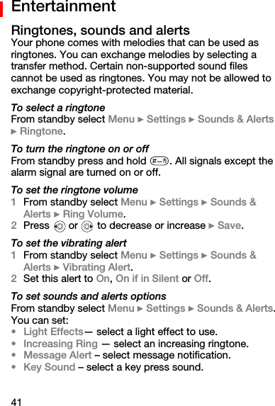 41EntertainmentRingtones, sounds and alertsYour phone comes with melodies that can be used as ringtones. You can exchange melodies by selecting a transfer method. Certain non-supported sound files cannot be used as ringtones. You may not be allowed to exchange copyright-protected material.To select a ringtoneFrom standby select Menu } Settings } Sounds &amp; Alerts } Ringtone.To turn the ringtone on or offFrom standby press and hold  . All signals except the alarm signal are turned on or off.To set the ringtone volume1From standby select Menu } Settings } Sounds &amp; Alerts } Ring Volume. 2Press   or   to decrease or increase } Save.To set the vibrating alert1From standby select Menu } Settings } Sounds &amp; Alerts } Vibrating Alert.2Set this alert to On, On if in Silent or Off.To set sounds and alerts optionsFrom standby select Menu } Settings } Sounds &amp; Alerts. You can set:•Light Effects— select a light effect to use.•Increasing Ring — select an increasing ringtone.•Message Alert – select message notification.•Key Sound – select a key press sound.