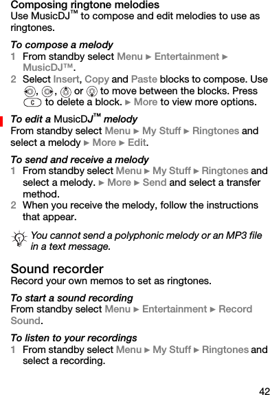42Composing ringtone melodiesUse MusicDJ™ to compose and edit melodies to use as ringtones.To compose a melody1From standby select Menu } Entertainment } MusicDJ™.2Select Insert, Copy and Paste blocks to compose. Use ,  ,   or   to move between the blocks. Press  to delete a block. } More to view more options.To edit a MusicDJ™ melodyFrom standby select Menu } My Stuff } Ringtones and select a melody } More } Edit.To send and receive a melody1From standby select Menu } My Stuff } Ringtones and select a melody. } More } Send and select a transfer method.2When you receive the melody, follow the instructions that appear.Sound recorderRecord your own memos to set as ringtones.To start a sound recordingFrom standby select Menu } Entertainment } Record Sound.To listen to your recordings1From standby select Menu } My Stuff } Ringtones and select a recording.You cannot send a polyphonic melody or an MP3 file in a text message.