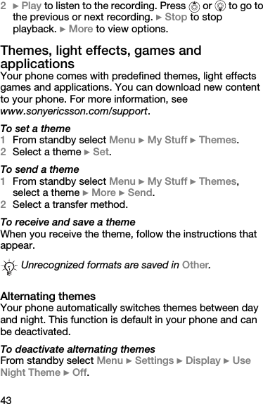 432} Play to listen to the recording. Press   or   to go to the previous or next recording. } Stop to stop playback. } More to view options.Themes, light effects, games and applicationsYour phone comes with predefined themes, light effects games and applications. You can download new content to your phone. For more information, see www.sonyericsson.com/support.To set a theme1From standby select Menu } My Stuff } Themes.2Select a theme } Set.To send a theme1From standby select Menu } My Stuff } Themes, select a theme } More } Send.2Select a transfer method.To receive and save a themeWhen you receive the theme, follow the instructions that appear.Alternating themesYour phone automatically switches themes between day and night. This function is default in your phone and can be deactivated.To deactivate alternating themesFrom standby select Menu } Settings } Display } Use Night Theme } Off.Unrecognized formats are saved in Other.