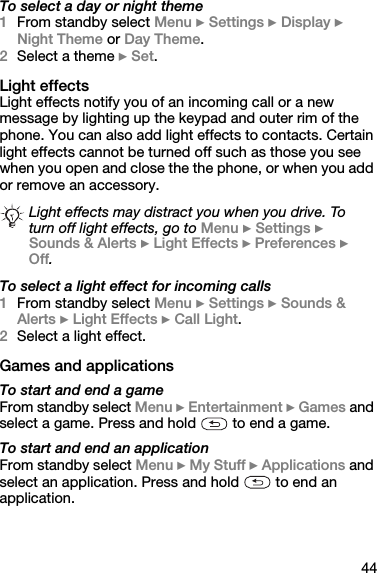 44To select a day or night theme1From standby select Menu } Settings } Display } Night Theme or Day Theme.2Select a theme } Set.Light effectsLight effects notify you of an incoming call or a new message by lighting up the keypad and outer rim of the phone. You can also add light effects to contacts. Certain light effects cannot be turned off such as those you see when you open and close the the phone, or when you add or remove an accessory.To select a light effect for incoming calls1From standby select Menu } Settings } Sounds &amp; Alerts } Light Effects } Call Light.2Select a light effect.Games and applicationsTo start and end a gameFrom standby select Menu } Entertainment } Games and select a game. Press and hold   to end a game.To start and end an applicationFrom standby select Menu } My Stuff } Applications and select an application. Press and hold   to end an application.Light effects may distract you when you drive. To turn off light effects, go to Menu } Settings } Sounds &amp; Alerts } Light Effects } Preferences } Off.