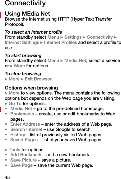 45ConnectivityUsing MEdia NetBrowse the Internet using HTTP (Hyper Text Transfer Protocol).To select an Internet profileFrom standby select Menu } Settings } Connectivity } Internet Settings } Internet Profiles and select a profile to use.To start browsingFrom standby select Menu } MEdia Net, select a service or } More for options.To stop browsing} More } Exit Browser.Options when browsing} More to view options. The menu contains the following options but depends on the Web page you are visiting.} Go To for options:•MEdia Net – go to the pre-defined homepage.•Bookmarks – create, use or edit bookmarks to Web pages.•Enter Address – enter the address of a Web page.•Search Internet – use Google to search.•History – list of previously visited Web pages.• Saved Pages – list of your saved Web pages.} Tools for options:•Add Bookmark – add a new bookmark.•Save Picture – save a picture.•Save Page – save the current Web page.