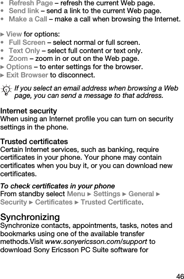 46•Refresh Page – refresh the current Web page.•Send link – send a link to the current Web page.• Make a Call – make a call when browsing the Internet.} View for options:•Full Screen – select normal or full screen.•Text Only – select full content or text only.•Zoom – zoom in or out on the Web page.} Options – to enter settings for the browser.} Exit Browser to disconnect.Internet securityWhen using an Internet profile you can turn on security settings in the phone.Trusted certificatesCertain Internet services, such as banking, require certificates in your phone. Your phone may contain certificates when you buy it, or you can download new certificates.To check certificates in your phoneFrom standby select Menu } Settings } General } Security } Certificates } Trusted Certificate.SynchronizingSynchronize contacts, appointments, tasks, notes and bookmarks using one of the available transfer methods.Visit www.sonyericsson.com/support to download Sony Ericsson PC Suite software for If you select an email address when browsing a Web page, you can send a message to that address.