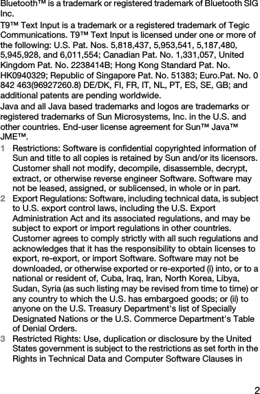 2Bluetooth™ is a trademark or registered trademark of Bluetooth SIG Inc.T9™ Text Input is a trademark or a registered trademark of Tegic Communications. T9™ Text Input is licensed under one or more of the following: U.S. Pat. Nos. 5,818,437, 5,953,541, 5,187,480, 5,945,928, and 6,011,554; Canadian Pat. No. 1,331,057, United Kingdom Pat. No. 2238414B; Hong Kong Standard Pat. No. HK0940329; Republic of Singapore Pat. No. 51383; Euro.Pat. No. 0 842 463(96927260.8) DE/DK, FI, FR, IT, NL, PT, ES, SE, GB; and additional patents are pending worldwide.Java and all Java based trademarks and logos are trademarks or registered trademarks of Sun Microsystems, Inc. in the U.S. and other countries. End-user license agreement for Sun™ Java™ JME™.1Restrictions: Software is confidential copyrighted information of Sun and title to all copies is retained by Sun and/or its licensors. Customer shall not modify, decompile, disassemble, decrypt, extract, or otherwise reverse engineer Software. Software may not be leased, assigned, or sublicensed, in whole or in part.2Export Regulations: Software, including technical data, is subject to U.S. export control laws, including the U.S. Export Administration Act and its associated regulations, and may be subject to export or import regulations in other countries. Customer agrees to comply strictly with all such regulations and acknowledges that it has the responsibility to obtain licenses to export, re-export, or import Software. Software may not be downloaded, or otherwise exported or re-exported (i) into, or to a national or resident of, Cuba, Iraq, Iran, North Korea, Libya, Sudan, Syria (as such listing may be revised from time to time) or any country to which the U.S. has embargoed goods; or (ii) to anyone on the U.S. Treasury Department&apos;s list of Specially Designated Nations or the U.S. Commerce Department&apos;s Table of Denial Orders.3Restricted Rights: Use, duplication or disclosure by the United States government is subject to the restrictions as set forth in the Rights in Technical Data and Computer Software Clauses in 