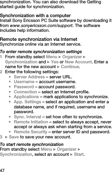 47synchronization. You can also download the Getting started guide for synchronization.Synchronization with a computerInstall Sony Ericsson PC Suite software by downloading it from www.sonyericsson.com/support. The software includes help information.Remote synchronization via InternetSynchronize online via an Internet service.To enter remote synchronization settings1From standby select Menu } Organizer } Synchronization and } Yes or New Account. Enter a name for the new account } Continue.2Enter the following settings:• Server Address – server URL.•Username – account username.•Password – account password.• Connection – select an Internet profile.• Applications – mark applications to synchronize.• App. Settings – select an application and enter a database name, and if required, username and password.•Sync. Interval – set how often to synchronize.• Remote Initiation – select to always accept, never accept or always ask when starting from a service.• Remote Security – enter server ID and password.3} Save to save your new account.To start remote synchronizationFrom standby select Menu } Organizer } Synchronization, select an account } Start.