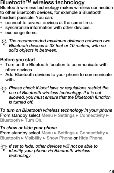 48Bluetooth™ wireless technologyBluetooth wireless technology makes wireless connection to other Bluetooth devices, for example a Bluetooth headset possible. You can:•connect to several devices at the same time.•synchronize information with other devices.•exchange items.Before you start•Turn on the Bluetooth function to communicate with other devices.•Add Bluetooth devices to your phone to communicate with.To turn on Bluetooth wireless technology in your phoneFrom standby select Menu } Settings } Connectivity } Bluetooth } Turn On.To show or hide your phoneFrom standby select Menu } Settings } Connectivity } Bluetooth } Visibility } Show Phone or Hide Phone.The recommended maximum distance between two Bluetooth devices is 33 feet or 10 meters, with no solid objects in between.Please check if local laws or regulations restrict the use of Bluetooth wireless technology. If it is not allowed, you must ensure that the Bluetooth function is turned off. If set to hide, other devices will not be able to identify your phone via Bluetooth wireless technology.