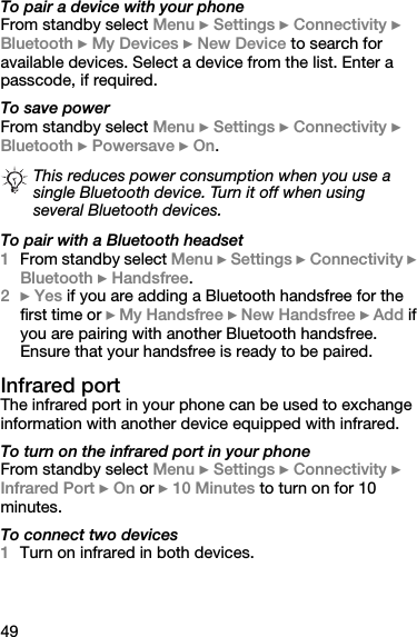 49To pair a device with your phoneFrom standby select Menu } Settings } Connectivity } Bluetooth } My Devices } New Device to search for available devices. Select a device from the list. Enter a passcode, if required.To save powerFrom standby select Menu } Settings } Connectivity } Bluetooth } Powersave } On.To pair with a Bluetooth headset1From standby select Menu } Settings } Connectivity } Bluetooth } Handsfree.2} Yes if you are adding a Bluetooth handsfree for the first time or } My Handsfree } New Handsfree } Add if you are pairing with another Bluetooth handsfree. Ensure that your handsfree is ready to be paired.Infrared portThe infrared port in your phone can be used to exchange information with another device equipped with infrared.To turn on the infrared port in your phoneFrom standby select Menu } Settings } Connectivity } Infrared Port } On or } 10 Minutes to turn on for 10 minutes.To connect two devices1Turn on infrared in both devices.This reduces power consumption when you use a single Bluetooth device. Turn it off when using several Bluetooth devices.