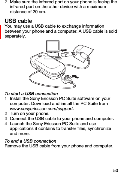 502Make sure the infrared port on your phone is facing the infrared port on the other device with a maximum distance of 20 cm.USB cableYou may use a USB cable to exchange information between your phone and a computer. A USB cable is sold separately. To start a USB connection1Install the Sony Ericsson PC Suite software on your computer. Download and install the PC Suite from www.sonyericsson.com/support.2Turn on your phone.3Connect the USB cable to your phone and computer.4Launch the Sony Ericsson PC Suite and use applications it contains to transfer files, synchronize and more.To end a USB connectionRemove the USB cable from your phone and computer.