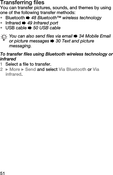 51Transferring filesYou can transfer pictures, sounds, and themes by using one of the following transfer methods:•Bluetooth % 48 Bluetooth™ wireless technology•Infrared % 49 Infrared port•USB cable % 50 USB cableTo transfer files using Bluetooth wireless technology or infrared1Select a file to transfer.2} More } Send and select Via Bluetooth or Via infrared.You can also send files via email % 34 Mobile Email or picture messages % 30 Text and picture messaging.