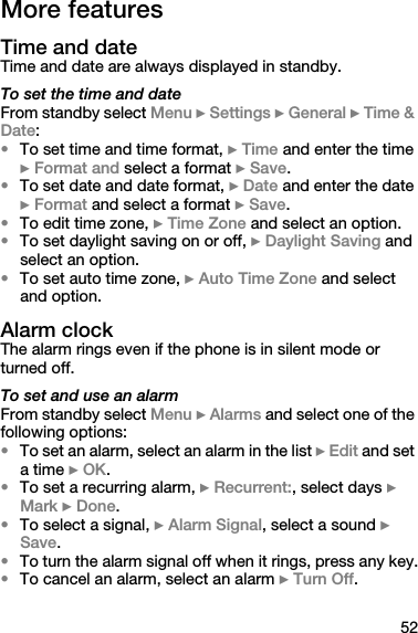 52More featuresTime and dateTime and date are always displayed in standby.To set the time and dateFrom standby select Menu } Settings } General } Time &amp; Date:•To set time and time format, } Time and enter the time } Format and select a format } Save.•To set date and date format, } Date and enter the date } Format and select a format } Save.•To edit time zone, } Time Zone and select an option.•To set daylight saving on or off, } Daylight Saving and select an option.•To set auto time zone, } Auto Time Zone and select and option.Alarm clockThe alarm rings even if the phone is in silent mode or turned off.To set and use an alarmFrom standby select Menu } Alarms and select one of the following options:•To set an alarm, select an alarm in the list } Edit and set a time } OK.•To set a recurring alarm, } Recurrent:, select days } Mark } Done.•To select a signal, } Alarm Signal, select a sound } Save.•To turn the alarm signal off when it rings, press any key.•To cancel an alarm, select an alarm } Turn Off.