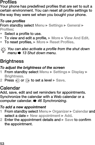 53ProfilesYour phone has predefined profiles that are set to suit a certain environment. You can reset all profile settings to the way they were set when you bought your phone.To use profilesFrom standby select Menu } Settings } General } Profiles:•Select a profile to use.•To view and edit a profile, } More } View And Edit.•To reset profiles, } More } Reset Profiles.BrightnessTo adjust the brightness of the screen 1From standby select Menu } Settings } Display } Brightness. 2Press   or   to set a level } Save.CalendarAdd, save, edit and set reminders for appointments. Synchronize the calendar with a Web calendar or a computer calendar. % 46 Synchronizing.To add a new appointment1From standby select Menu } Organizer } Calendar and select a date } New appointment } Add.2Enter the appointment details and } Save to confirm the appointment.You can also activate a profile from the shut down menu % 13 Shut down menu.