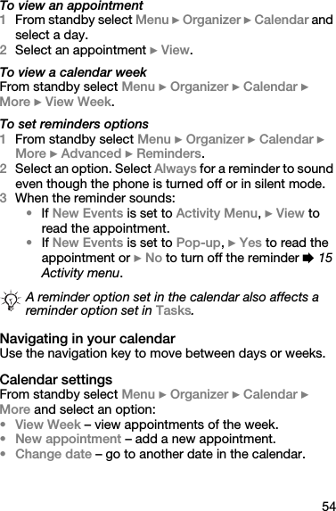 54To view an appointment1From standby select Menu } Organizer } Calendar and select a day.2Select an appointment } View.To view a calendar weekFrom standby select Menu } Organizer } Calendar } More } View Week.To set reminders options1From standby select Menu } Organizer } Calendar } More } Advanced } Reminders.2Select an option. Select Always for a reminder to sound even though the phone is turned off or in silent mode.3When the reminder sounds:•If New Events is set to Activity Menu, } View to read the appointment.•If New Events is set to Pop-up, } Yes to read the appointment or } No to turn off the reminder % 15 Activity menu.Navigating in your calendarUse the navigation key to move between days or weeks.Calendar settingsFrom standby select Menu } Organizer } Calendar } More and select an option:•View Week – view appointments of the week.•New appointment – add a new appointment.•Change date – go to another date in the calendar.A reminder option set in the calendar also affects a reminder option set in Tasks.