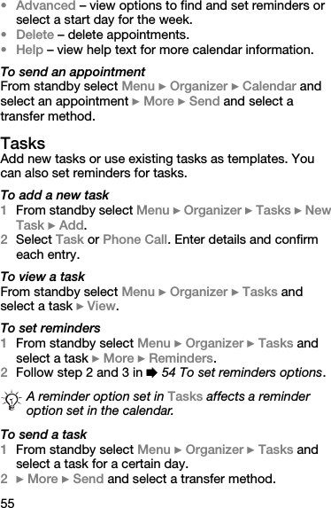 55•Advanced – view options to find and set reminders or select a start day for the week.•Delete – delete appointments.•Help – view help text for more calendar information.To send an appointmentFrom standby select Menu } Organizer } Calendar and select an appointment } More } Send and select a transfer method.TasksAdd new tasks or use existing tasks as templates. You can also set reminders for tasks.To add a new task1From standby select Menu } Organizer } Tasks } New Task } Add.2Select Task or Phone Call. Enter details and confirm each entry.To view a taskFrom standby select Menu } Organizer } Tasks and select a task } View.To set reminders1From standby select Menu } Organizer } Tasks and select a task } More } Reminders.2Follow step 2 and 3 in % 54 To set reminders options.To send a task1From standby select Menu } Organizer } Tasks and select a task for a certain day.2} More } Send and select a transfer method.A reminder option set in Tasks affects a reminder option set in the calendar.
