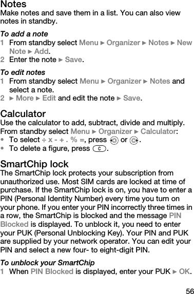 56NotesMake notes and save them in a list. You can also view notes in standby.To add a note1From standby select Menu } Organizer } Notes } New Note } Add.2Enter the note } Save.To edit notes1From standby select Menu } Organizer } Notes and select a note.2} More } Edit and edit the note } Save.CalculatorUse the calculator to add, subtract, divide and multiply.From standby select Menu } Organizer } Calculator: •To select ÷ x - + . % =, press   or  .•To delete a figure, press  .SmartChip lockThe SmartChip lock protects your subscription from unauthorized use. Most SIM cards are locked at time of purchase. If the SmartChip lock is on, you have to enter a PIN (Personal Identity Number) every time you turn on your phone. If you enter your PIN incorrectly three times in a row, the SmartChip is blocked and the message PIN Blocked is displayed. To unblock it, you need to enter your PUK (Personal Unblocking Key). Your PIN and PUK are supplied by your network operator. You can edit your PIN and select a new four- to eight-digit PIN.To unblock your SmartChip1When PIN Blocked is displayed, enter your PUK } OK.