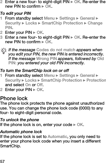 572Enter a new four- to eight-digit PIN } OK. Re-enter the new PIN to confirm } OK.To edit your PIN1From standby select Menu } Settings } General } Security } Locks } SmartChip Protection } Change PIN.2Enter your PIN } OK.3Enter a new four- to eight-digit PIN } OK. Re-enter the new PIN to confirm } OK.To turn the SmartChip lock on or off1From standby select Menu } Settings } General } Security } Locks } SmartChip Protection } Protection and select On or Off.2Enter your PIN } OK.Phone lockThe phone lock protects the phone against unauthorized use. You can change the phone lock code (0000) to any four- to eight-digit personal code.To unlock the phoneIf the phone lock is on, enter your code } OK.Automatic phone lockIf the phone lock is set to Automatic, you only need to enter your phone lock code when you insert a different SmartChip.If the message Codes do not match appears when you edit your PIN, the new PIN is entered incorrectly. If the message Wrong PIN appears, followed by Old PIN: you entered your old PIN incorrectly.