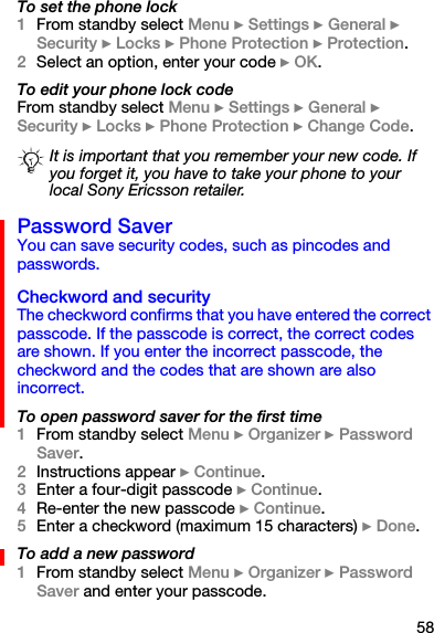 58To set the phone lock1From standby select Menu } Settings } General } Security } Locks } Phone Protection } Protection.2Select an option, enter your code } OK.To edit your phone lock codeFrom standby select Menu } Settings } General } Security } Locks } Phone Protection } Change Code.Password SaverYou can save security codes, such as pincodes and passwords. Checkword and securityThe checkword confirms that you have entered the correct passcode. If the passcode is correct, the correct codes are shown. If you enter the incorrect passcode, the checkword and the codes that are shown are also incorrect.To open password saver for the first time1From standby select Menu } Organizer } Password Saver.2Instructions appear } Continue.3Enter a four-digit passcode } Continue.4Re-enter the new passcode } Continue.5Enter a checkword (maximum 15 characters) } Done.To add a new password1From standby select Menu } Organizer } Password Saver and enter your passcode.It is important that you remember your new code. If you forget it, you have to take your phone to your local Sony Ericsson retailer.