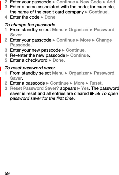 592Enter your passcode } Continue } New Code } Add.3Enter a name associated with the code; for example, the name of the credit card company } Continue.4Enter the code } Done.To change the passcode1From standby select Menu } Organizer } Password Saver.2Enter your passcode } Continue } More } Change Passcode.3Enter your new passcode } Continue.4Re-enter the new passcode } Continue.5Enter a checkword } Done.To reset password saver1From standby select Menu } Organizer } Password Saver.2Enter a passcode } Continue } More } Reset.3Reset Password Saver? appears } Yes. The password saver is reset and all entries are cleared % 58 To open password saver for the first time.