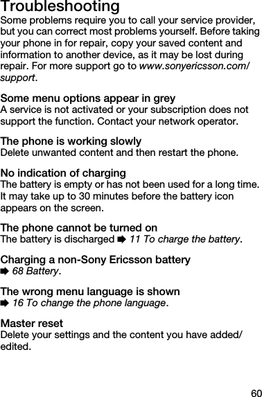 60TroubleshootingSome problems require you to call your service provider, but you can correct most problems yourself. Before taking your phone in for repair, copy your saved content and information to another device, as it may be lost during repair. For more support go to www.sonyericsson.com/support.Some menu options appear in greyA service is not activated or your subscription does not support the function. Contact your network operator.The phone is working slowlyDelete unwanted content and then restart the phone.No indication of chargingThe battery is empty or has not been used for a long time. It may take up to 30 minutes before the battery icon appears on the screen.The phone cannot be turned onThe battery is discharged % 11 To charge the battery.Charging a non-Sony Ericsson battery% 68 Battery.The wrong menu language is shown% 16 To change the phone language.Master resetDelete your settings and the content you have added/edited.