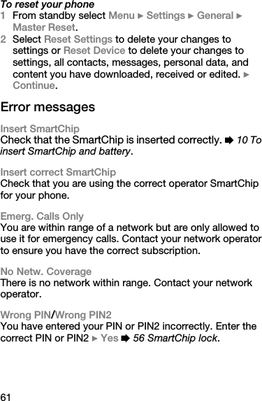 61To reset your phone1From standby select Menu } Settings } General } Master Reset.2Select Reset Settings to delete your changes to settings or Reset Device to delete your changes to settings, all contacts, messages, personal data, and content you have downloaded, received or edited. } Continue.Error messagesInsert SmartChipCheck that the SmartChip is inserted correctly. % 10 To insert SmartChip and battery.Insert correct SmartChipCheck that you are using the correct operator SmartChip for your phone.Emerg. Calls OnlyYou are within range of a network but are only allowed to use it for emergency calls. Contact your network operator to ensure you have the correct subscription.No Netw. CoverageThere is no network within range. Contact your network operator.Wrong PIN/Wrong PIN2You have entered your PIN or PIN2 incorrectly. Enter the correct PIN or PIN2 } Yes % 56 SmartChip lock.