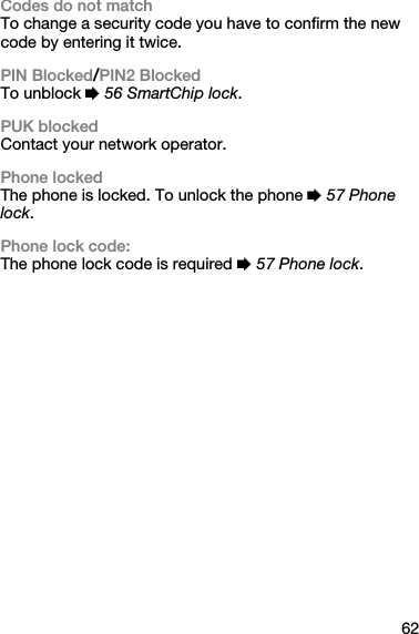 62Codes do not matchTo change a security code you have to confirm the new code by entering it twice.PIN Blocked/PIN2 BlockedTo unblock % 56 SmartChip lock.PUK blockedContact your network operator.Phone lockedThe phone is locked. To unlock the phone % 57 Phone lock.Phone lock code:The phone lock code is required % 57 Phone lock.