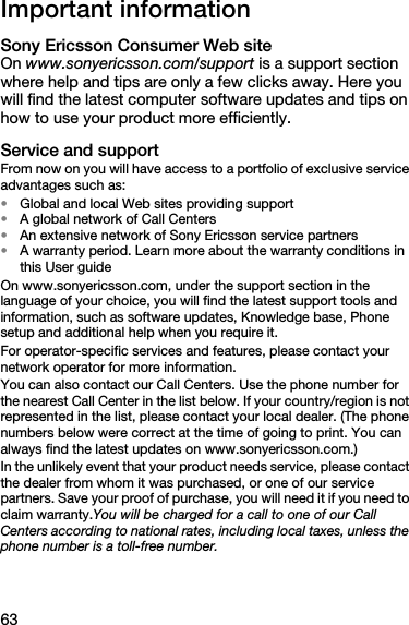 63Important informationSony Ericsson Consumer Web siteOn www.sonyericsson.com/support is a support section where help and tips are only a few clicks away. Here you will find the latest computer software updates and tips on how to use your product more efficiently.Service and supportFrom now on you will have access to a portfolio of exclusive service advantages such as:•Global and local Web sites providing support•A global network of Call Centers•An extensive network of Sony Ericsson service partners•A warranty period. Learn more about the warranty conditions in this User guideOn www.sonyericsson.com, under the support section in the language of your choice, you will find the latest support tools and information, such as software updates, Knowledge base, Phone setup and additional help when you require it.For operator-specific services and features, please contact your network operator for more information.You can also contact our Call Centers. Use the phone number for the nearest Call Center in the list below. If your country/region is not represented in the list, please contact your local dealer. (The phone numbers below were correct at the time of going to print. You can always find the latest updates on www.sonyericsson.com.)In the unlikely event that your product needs service, please contact the dealer from whom it was purchased, or one of our service partners. Save your proof of purchase, you will need it if you need to claim warranty.You will be charged for a call to one of our Call Centers according to national rates, including local taxes, unless the phone number is a toll-free number.